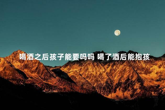 喝酒之后孩子能要吗吗 喝了酒后能抱孩子吗
